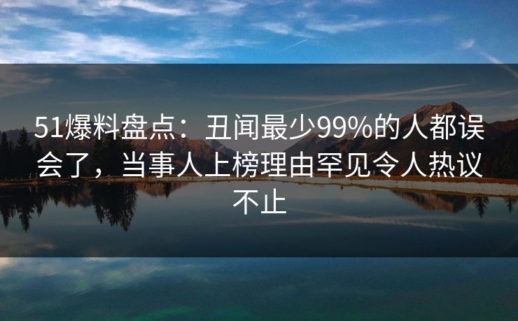 51爆料盘点：丑闻最少99%的人都误会了，当事人上榜理由罕见令人热议不止