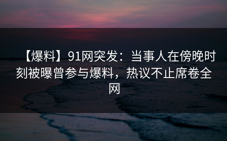【爆料】91网突发：当事人在傍晚时刻被曝曾参与爆料，热议不止席卷全网