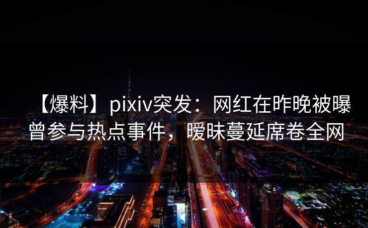 【爆料】pixiv突发：网红在昨晚被曝曾参与热点事件，暧昧蔓延席卷全网