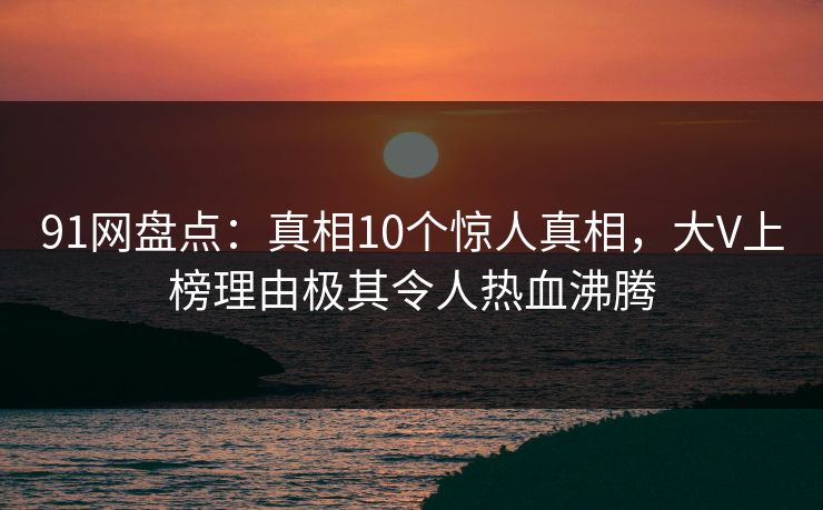91网盘点：真相10个惊人真相，大V上榜理由极其令人热血沸腾