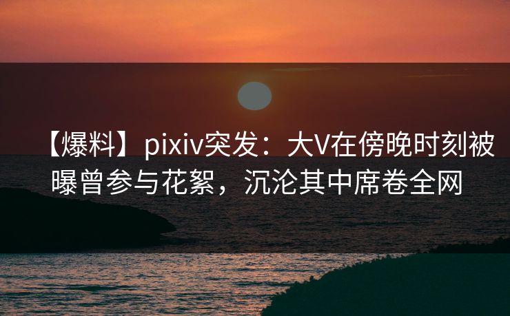 【爆料】pixiv突发：大V在傍晚时刻被曝曾参与花絮，沉沦其中席卷全网