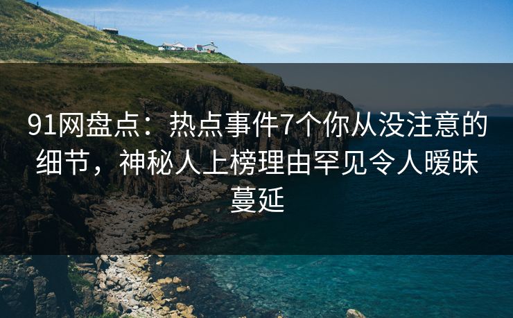 91网盘点：热点事件7个你从没注意的细节，神秘人上榜理由罕见令人暧昧蔓延