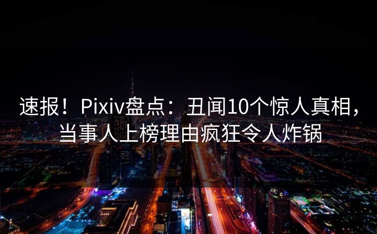 速报！Pixiv盘点：丑闻10个惊人真相，当事人上榜理由疯狂令人炸锅