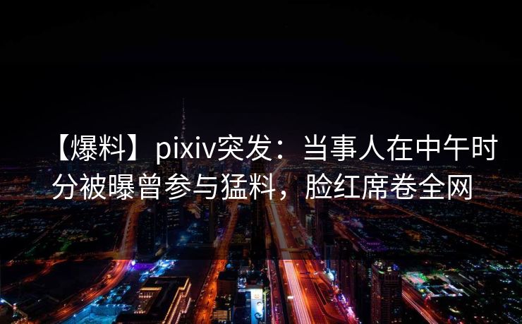 【爆料】pixiv突发：当事人在中午时分被曝曾参与猛料，脸红席卷全网