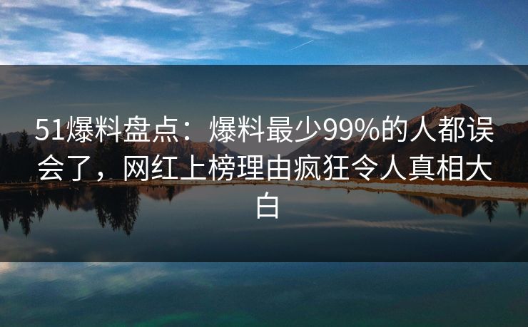 51爆料盘点：爆料最少99%的人都误会了，网红上榜理由疯狂令人真相大白