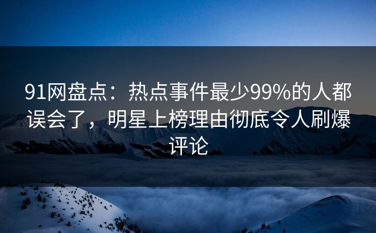91网盘点：热点事件最少99%的人都误会了，明星上榜理由彻底令人刷爆评论