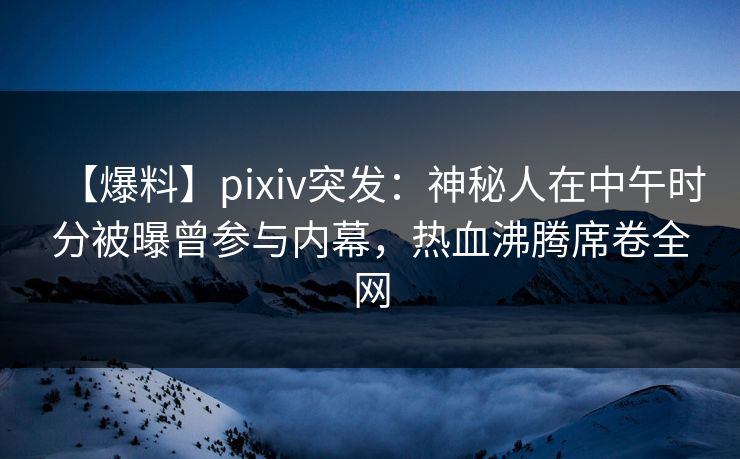 【爆料】pixiv突发：神秘人在中午时分被曝曾参与内幕，热血沸腾席卷全网