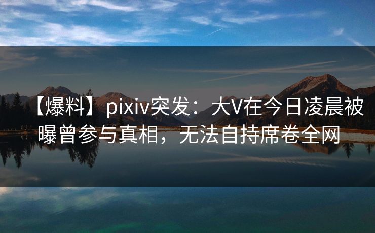 【爆料】pixiv突发：大V在今日凌晨被曝曾参与真相，无法自持席卷全网