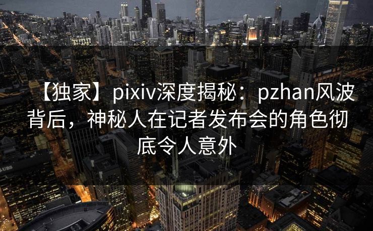 【独家】pixiv深度揭秘：pzhan风波背后，神秘人在记者发布会的角色彻底令人意外
