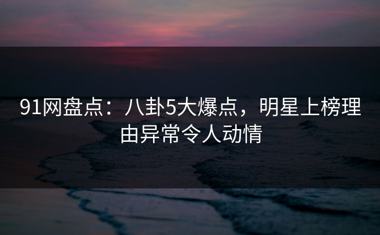 91网盘点：八卦5大爆点，明星上榜理由异常令人动情