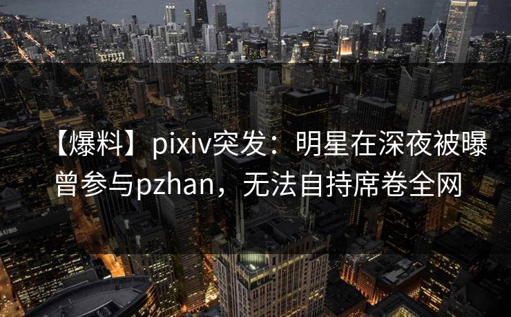【爆料】pixiv突发：明星在深夜被曝曾参与pzhan，无法自持席卷全网