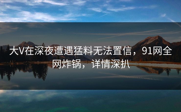 大V在深夜遭遇猛料无法置信，91网全网炸锅，详情深扒