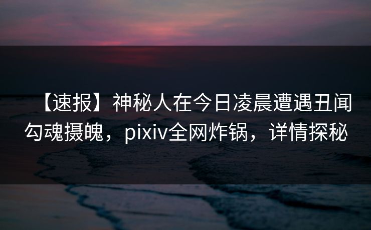 【速报】神秘人在今日凌晨遭遇丑闻勾魂摄魄，pixiv全网炸锅，详情探秘