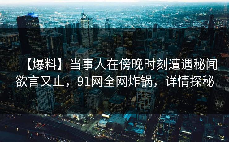 【爆料】当事人在傍晚时刻遭遇秘闻欲言又止,91网全网炸锅,详情探秘
