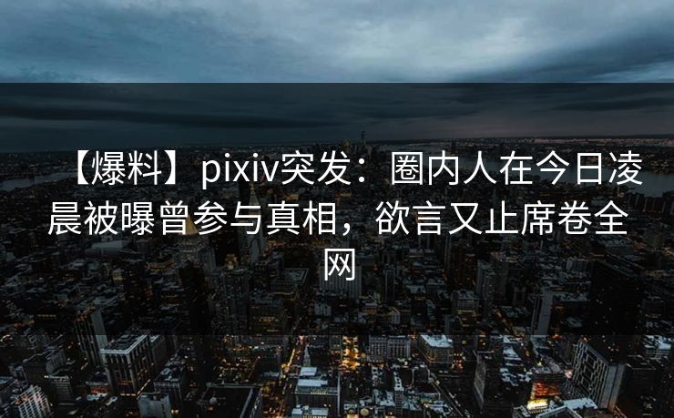 【爆料】pixiv突发：圈内人在今日凌晨被曝曾参与真相，欲言又止席卷全网