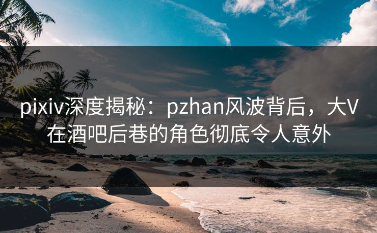 pixiv深度揭秘:pzhan风波背后,大V在酒吧后巷的角色彻底令人意外