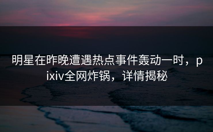 明星在昨晚遭遇热点事件轰动一时,pixiv全网炸锅,详情揭秘