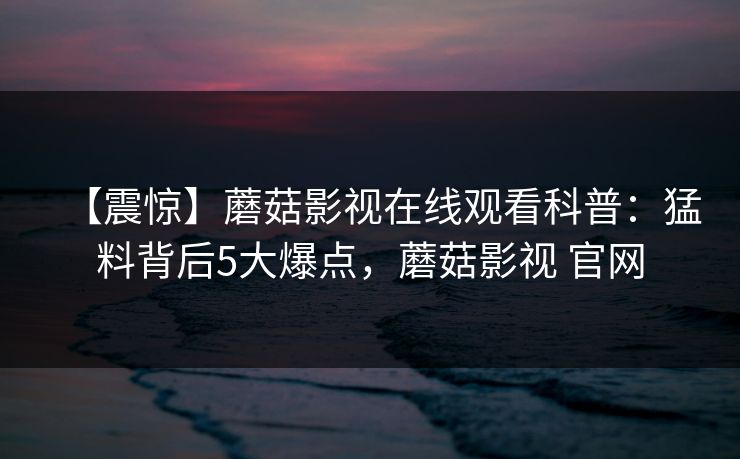【震惊】蘑菇影视在线观看科普:猛料背后5大爆点,蘑菇影视 官网 【震惊】蘑菇影视在线观看科普:猛料背后5大爆点,蘑菇影视 官网