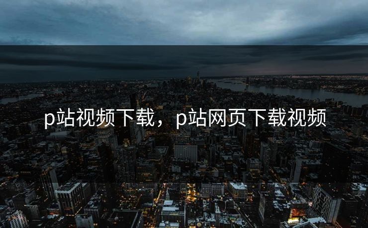 p站视频下载,p站网页下载视频