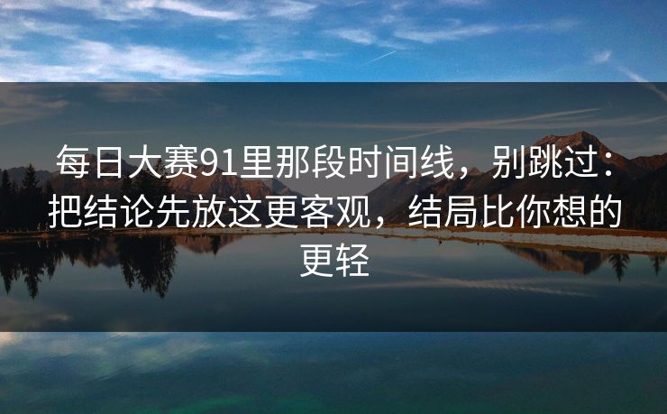 每日大赛91里那段时间线,别跳过:把结论先放这更客观,结局比你想的更轻
