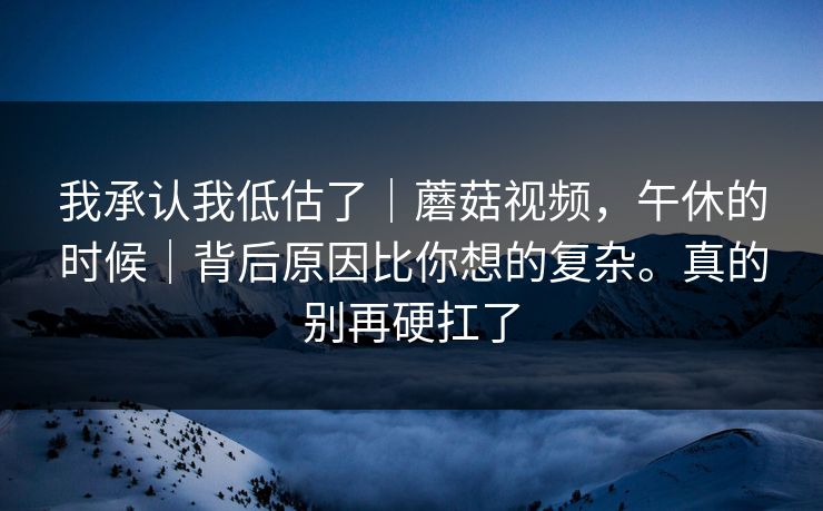 我承认我低估了｜蘑菇视频，午休的时候｜背后原因比你想的复杂。真的别再硬扛了
