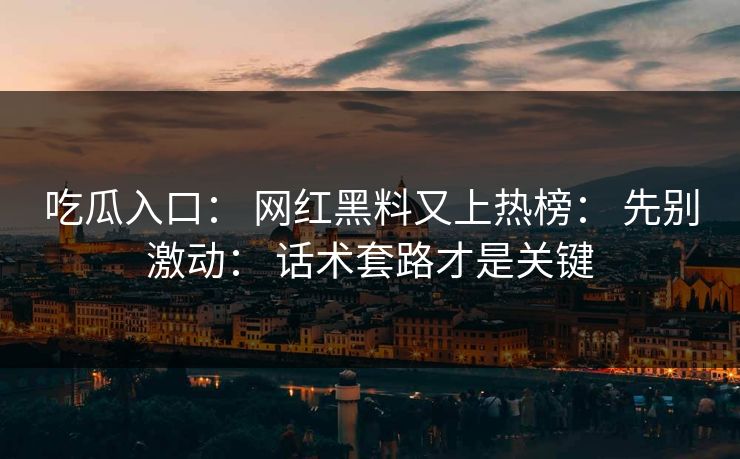 吃瓜入口： 网红黑料又上热榜： 先别激动： 话术套路才是关键