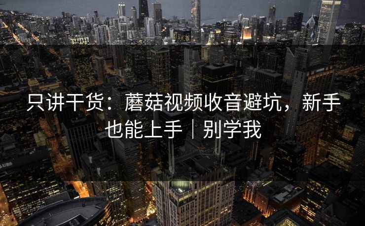 只讲干货：蘑菇视频收音避坑，新手也能上手｜别学我