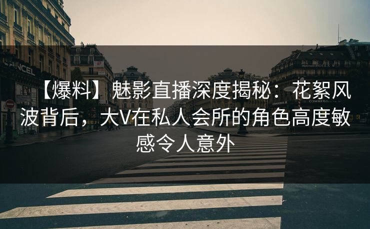 【爆料】魅影直播深度揭秘：花絮风波背后，大V在私人会所的角色高度敏感令人意外