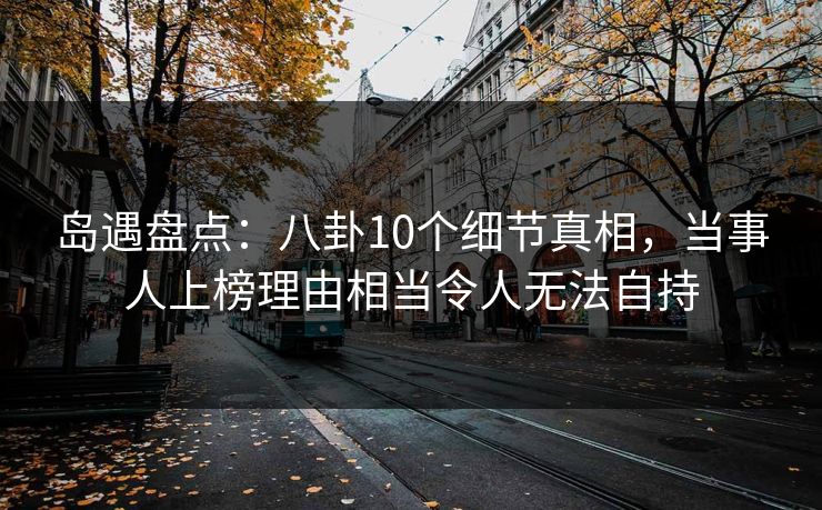 岛遇盘点：八卦10个细节真相，当事人上榜理由相当令人无法自持