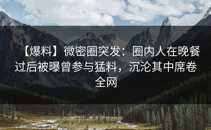【爆料】微密圈突发：圈内人在晚餐过后被曝曾参与猛料，沉沦其中席卷全网