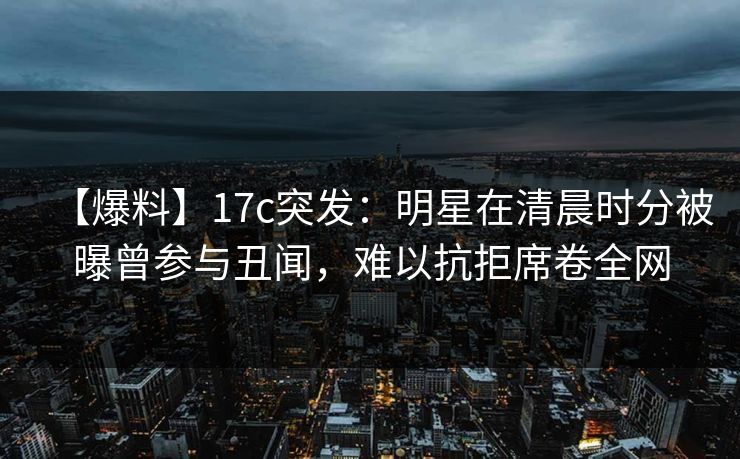 【爆料】17c突发：明星在清晨时分被曝曾参与丑闻，难以抗拒席卷全网