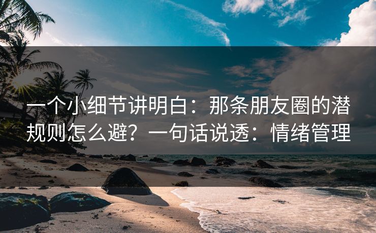 一个小细节讲明白：那条朋友圈的潜规则怎么避？一句话说透：情绪管理