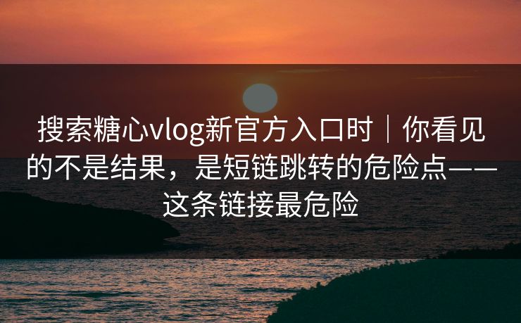 搜索糖心vlog新官方入口时｜你看见的不是结果，是短链跳转的危险点——这条链接最危险
