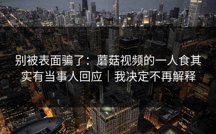 别被表面骗了：蘑菇视频的一人食其实有当事人回应｜我决定不再解释